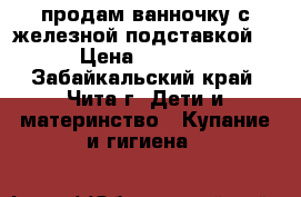 продам ванночку с железной подставкой  › Цена ­ 1 000 - Забайкальский край, Чита г. Дети и материнство » Купание и гигиена   